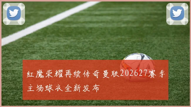 红魔荣耀再续传奇曼联202627赛季主场球衣全新发布