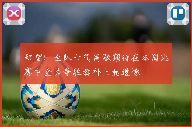郑智:全队士气高涨期待在本周比赛中全力争胜弥补上轮遗憾