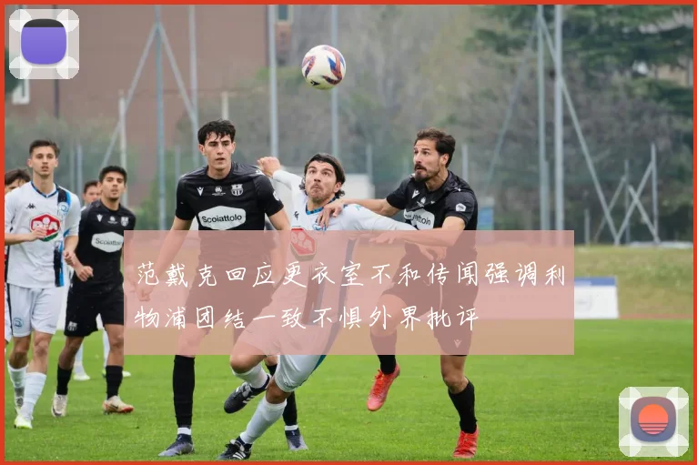 范戴克回应更衣室不和传闻强调利物浦团结一致不惧外界批评