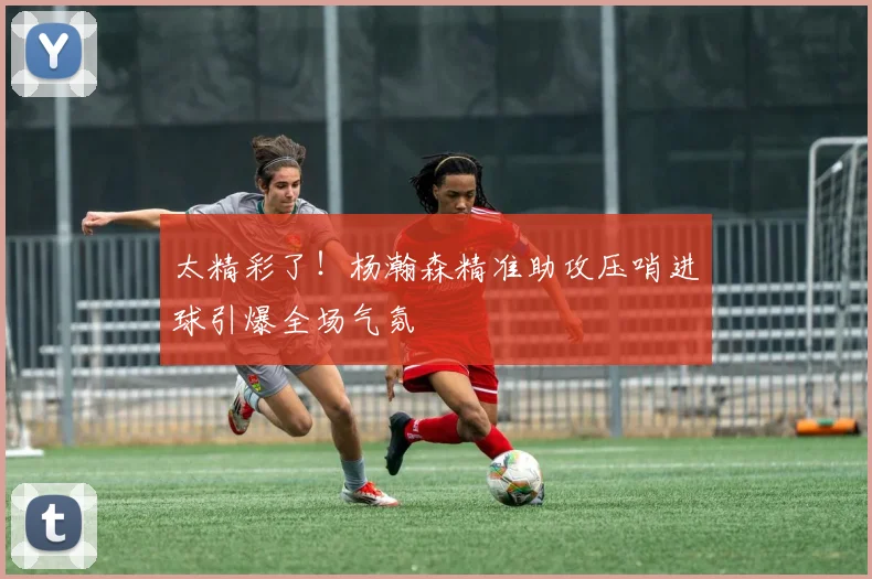 太精彩了!杨瀚森精准助攻压哨进球引爆全场气氛