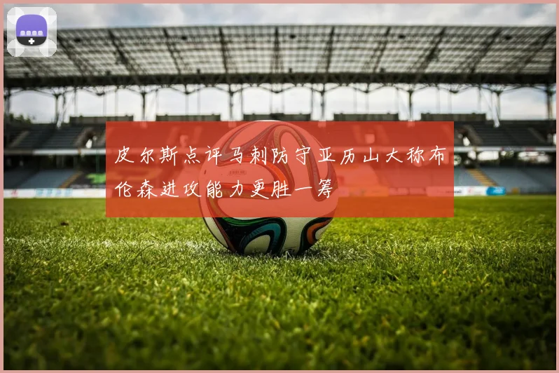 皮尔斯点评马刺防守亚历山大称布伦森进攻能力更胜一筹