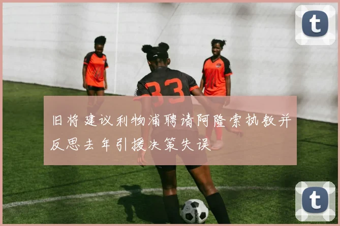 旧将建议利物浦聘请阿隆索执教并反思去年引援决策失误