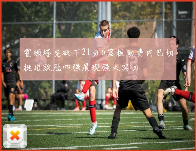 霍顿塔克砍下21分6篮板助费内巴切挺进欧冠四强展现强大实力