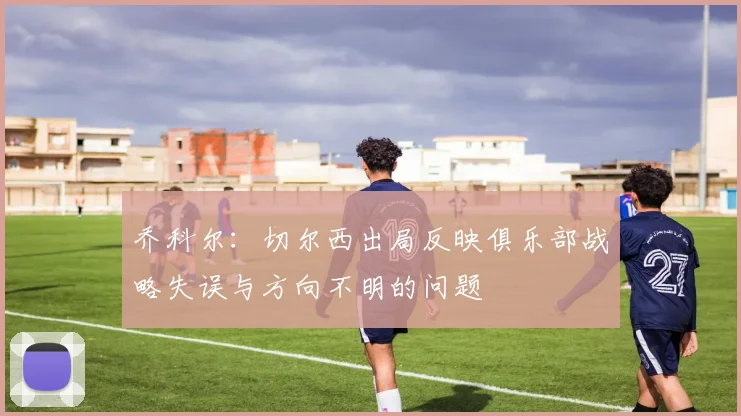 乔科尔:切尔西出局反映俱乐部战略失误与方向不明的问题