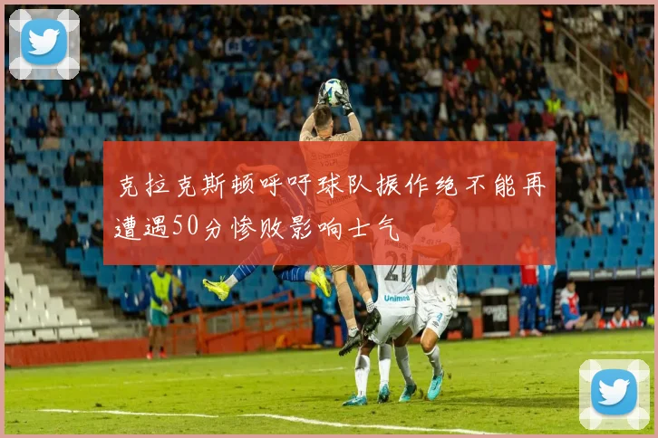 克拉克斯顿呼吁球队振作绝不能再遭遇50分惨败影响士气