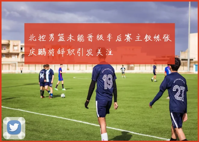 北控男篮未能晋级季后赛主教练张庆鹏将辞职引发关注