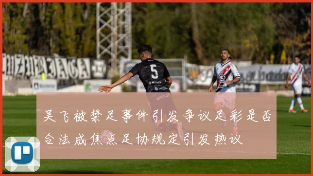 吴飞被禁足事件引发争议足彩是否合法成焦点足协规定引发热议