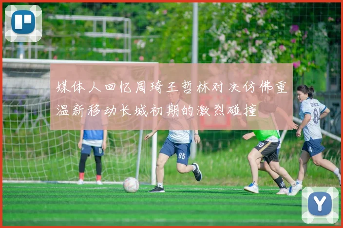 媒体人回忆周琦王哲林对决仿佛重温新移动长城初期的激烈碰撞