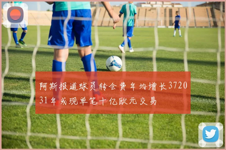 阿斯报道球员转会费年均增长372031年或现单笔十亿欧元交易