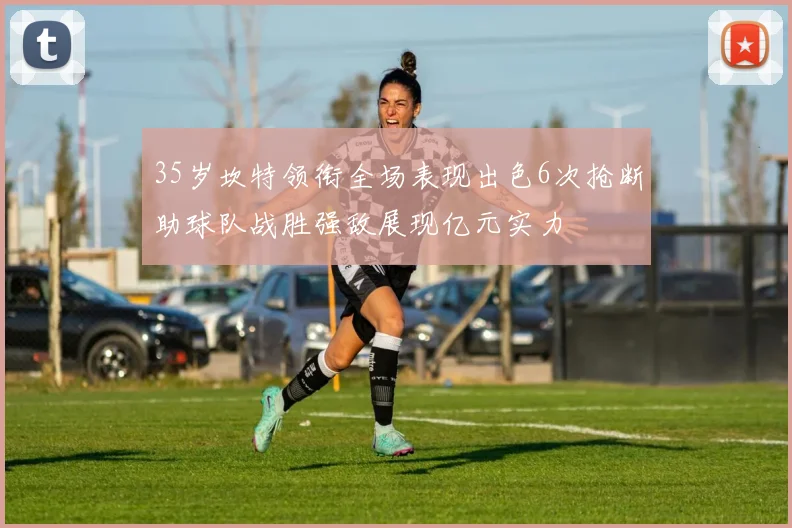 35岁坎特领衔全场表现出色6次抢断助球队战胜强敌展现亿元实力