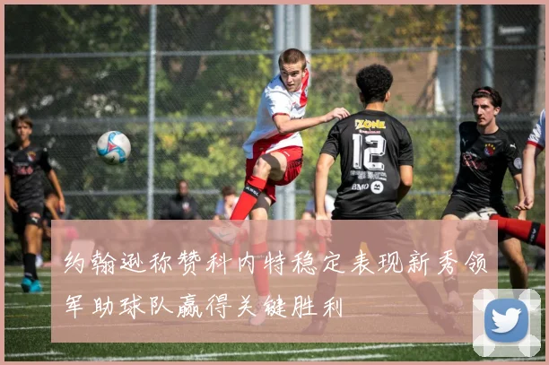 约翰逊称赞科内特稳定表现新秀领军助球队赢得关键胜利