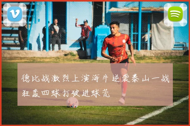 德比战激烈上演海牛逆袭泰山一战狂轰四球打破进球荒