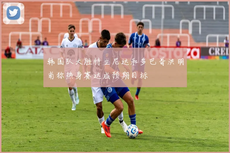 韩国队大胜特立尼达和多巴哥洪明甫称热身赛达成预期目标