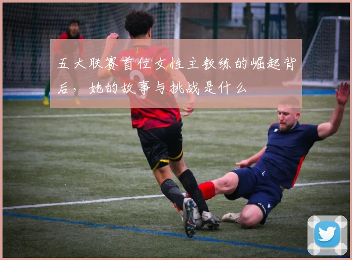 五大联赛首位女性主教练的崛起背后,她的故事与挑战是什么