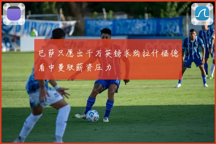 巴萨只愿出千万英镑求购拉什福德看中曼联薪资压力