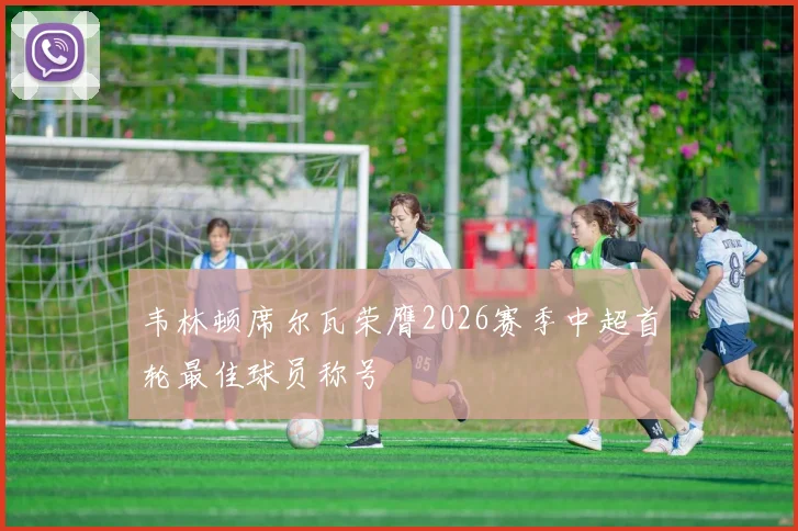 韦林顿席尔瓦荣膺2026赛季中超首轮最佳球员称号
