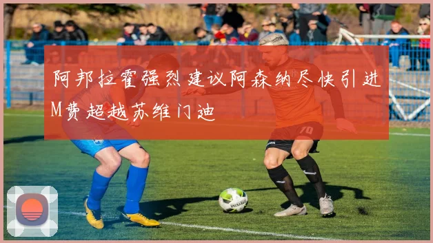 阿邦拉霍强烈建议阿森纳尽快引进M费超越苏维门迪