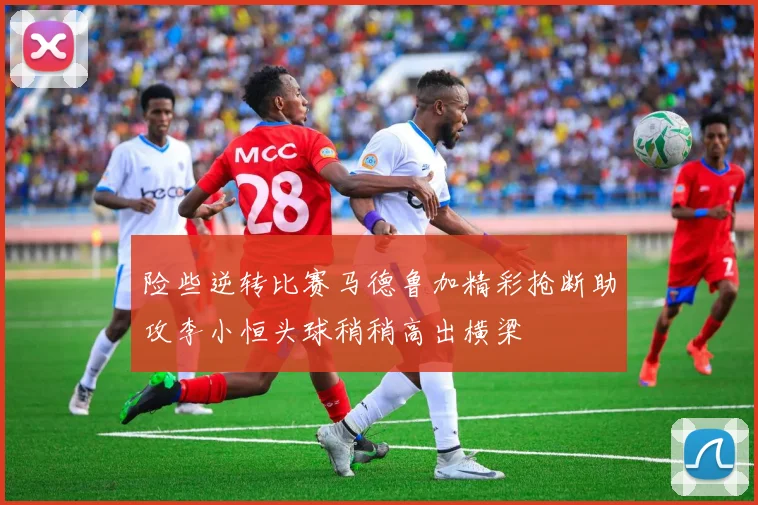 险些逆转比赛马德鲁加精彩抢断助攻李小恒头球稍稍高出横梁