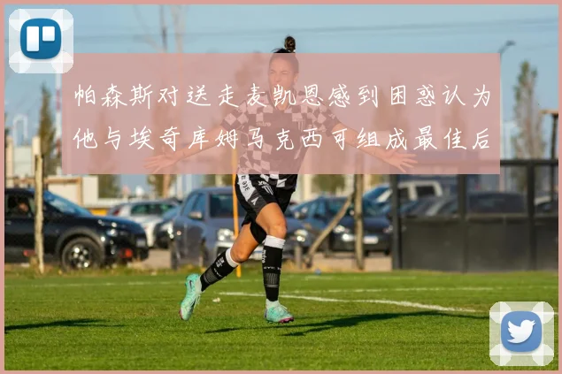 帕森斯对送走麦凯恩感到困惑认为他与埃奇库姆马克西可组成最佳后场组合