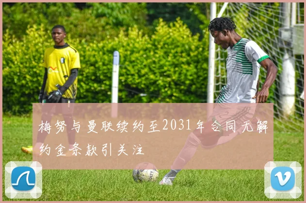 梅努与曼联续约至2031年合同无解约金条款引关注