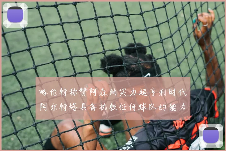略伦特称赞阿森纳实力超亨利时代阿尔特塔具备执教任何球队的能力