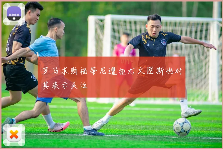 罗马求购福蒂尼遭拒尤文图斯也对其表示关注