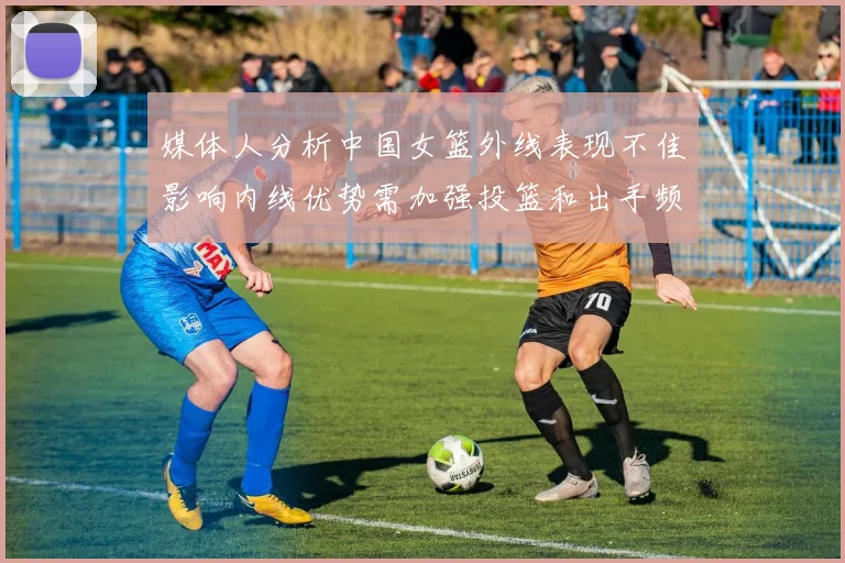 媒体人分析中国女篮外线表现不佳影响内线优势需加强投篮和出手频率