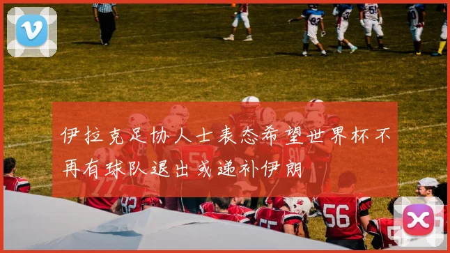 伊拉克足协人士表态希望世界杯不再有球队退出或递补伊朗