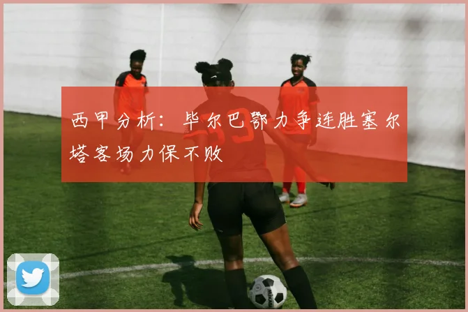 西甲分析:毕尔巴鄂力争连胜塞尔塔客场力保不败