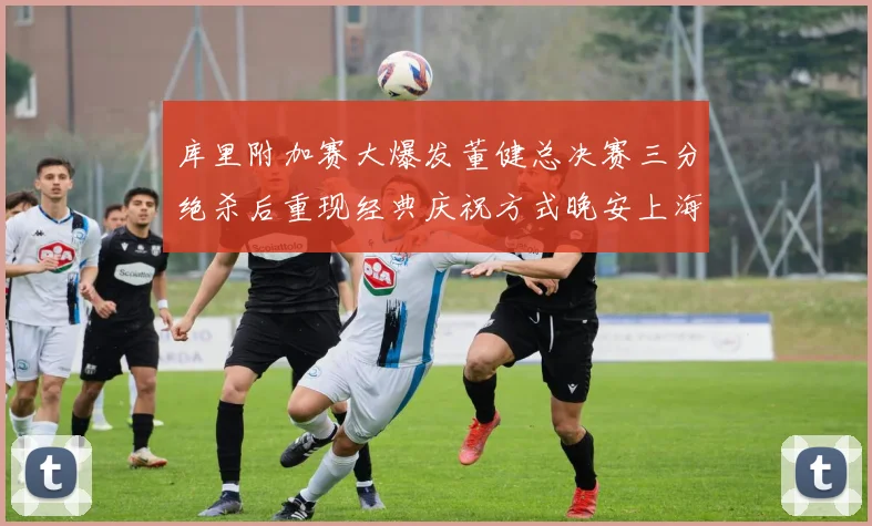 库里附加赛大爆发董健总决赛三分绝杀后重现经典庆祝方式晚安上海